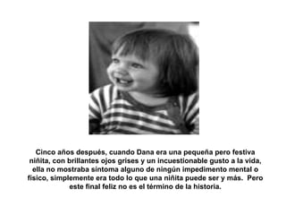 Cinco años después, cuando Dana era una pequeña pero festiva niñita, con brillantes ojos grises y un incuestionable gusto a la vida, ella no mostraba síntoma alguno de ningún impedimento mental o físico, simplemente era todo lo que una niñita puede ser y más.  Pero este final feliz no es el término de la historia. 