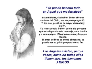 "Yo puedo hacerlo todo en Aquel que me fortalece"    Esta mañana, cuando el Señor abrió la ventana del Cielo, me vio y me preguntó:  "Hijo mío, ¿cuál es tu mayor deseo hoy día?".   Yo le respondí:  Señor, cuida a la persona que está leyendo este mensaje, a su familia y a sus amigos.  Ellos lo merecen y los amo mucho. El amor de Dios es como el océano, se puede ver su principio pero no su fin.  ________________________  Los ángeles existen, pero a veces, como no todos ellos tienen alas, los llamamos AMIGOS. 