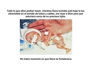 Todo lo que ellos podían hacer, mientras Dana luchaba sola bajo la luz 
ultravioleta en el enredo de tubos y cables, era rezar a Dios para que 
estuviera cerca de su preciosa hijita. 
No había momento en que Dana se fortaleciera. 
 