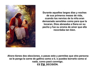 Durante aquellos largos días y noches 
de sus primeros meses de vida, 
cuando los nervios de la niña eran 
demasiado sensibles como para que la 
tocaran, Dios abrazaba a Dana en su 
pecho y fue su aroma de amor que ella 
recordaba tan bien. 
Ahora tienes dos elecciones, o pasas esto y permites que otra persona 
se le ponga la carne de gallina como a ti, o puedes borrarlo como si 
nada, como pasó conmigo. 
ES TU DECISIÓN. 
 