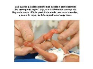 Las suaves palabras del médico cayeron como bomba: 
"No creo que lo logre", dijo, tan suavemente como pudo. 
Hay solamente 10% de posibilidades de que pase la noche; 
y aun si lo logra, su futuro podría ser muy cruel. 
 