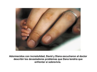 Adormecidos con incredulidad, David y Diana escucharon al doctor 
describir los devastadores problemas que Dana tendría que 
enfrentar si sobrevivía. 
 