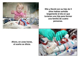 Ella y David con su hijo de 5 
años habían soñado 
largamente el día en que 
tuvieran una hija para formar 
una familia de cuatro 
personas. 
Ahora, en unas horas, 
el sueño se diluía. 
 