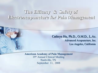 The Efficacy  &  Safety of  Electroacupuncture for Pain Management Cathryn Hu, Ph.D., O.M.D., L.Ac. Advanced Acupuncture, Inc. Los Angeles, California  American Academy of Pain Management 19 th  Annual Clinical Meeting Nashville, TN  September  11,  2008 