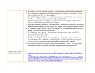  Se respetará la libertad de trabajo de aquellos trabajadores que no quieran sumarse a la huelga.
 Los trabajadores en huelga podrán efectuar publicidad de la misma en forma pacífica, y llevar a
efecto recogida de fondos, sin coacción alguna.
 Durante la huelga, los huelguistas no pueden ser sustituidos por trabajadores que no estuviesen
vinculados a la empresa en el momento de ser declarada la huelga.
 Pese a la huelga, pueden estar obligados a prestar sus servicios los trabajadores que atiendan
servicios de seguridad o mantenimiento de la empresa.
 En el caso de empresas que presten servicios públicos o de reconocida e inaplazable necesidad, la
autoridad gubernativa puede acordar medidas para asegurar el funcionamiento de estos servicios.
 El trabajador no tendrá derecho a prestación económica por incapacidad temporal que se inicie
durante esta situación y mientras ésta subsista.
 El trabajador no tendrá derecho a la prestación por desempleo por el hecho mismo de la
suspensión del contrato de trabajo.
Huelgas ilícitas y huelgas ilegales
 Son ilícitas las huelgas rotatorias, las de celo o trabajo a reglamento, las que se realicen en
sectores estratégicos con la finalidad de interrumpir todo el proceso productivo y, en general,
cualquier forma de alteración colectiva del régimen de trabajo distinta a la huelga.
 Son ilegales las huelgas por motivos políticos, las de solidaridad o apoyo y las que tengan por
objeto alterar, dentro de su periodo de vigencia, lo pactado en un convenio colectivo.
Empresas que hicieron
huelga en Venezuela  https://www.google.com/url?sa=t&rct=j&q=&esrc=s&source=web&cd=1&ved=2ahUKEwj0-
tGzy-
rkAhWD1FkKHUGiCDsQFjAAegQIBBAB&url=https%3A%2F%2Fefectococuyo.com%2Fla-
humanidad%2Ftrabajadores-iniciaron-huelga-por-bajos-salarios-en-transnacional-ford-motor-
venezuela%2F&usg=AOvVaw1hSzrFRmR7nB9iIljXiBpD
 