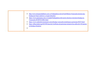  http://www.laizquierdadiario.com.ve/Trabajadores-de-la-Ford-Motors-Venezuela-inician-una-
huelga-por-bajos-salarios-y-exigen-derechos
 https://www.panorama.com.ve/ciudad/Trabajadores-del-sector-electrico-iniciaron-huelga-en-
Venezuela-20180723-0061.html
 https://www.radiotelevisionmarti.com/a/huelga-venezuela-metalurgicos-protestas/28237.html
 https://albaciudad.org/2019/09/mas-de-4-millones-de-personas-tomaron-las-calles-de-163-paises-
en-huelga-climatica/

 
