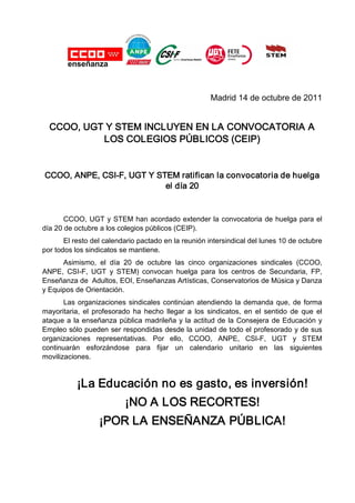 Madrid 14 de octubre de 2011


  CCOO, UGT Y STEM INCLUYEN EN LA CONVOCATORIA A
           LOS COLEGIOS PÚBLICOS (CEIP)


CCOO, ANPE, CSI-F, UGT Y STEM ratifican la convocatoria de huelga
                           el día 20


       CCOO, UGT y STEM han acordado extender la convocatoria de huelga para el
día 20 de octubre a los colegios públicos (CEIP).
       El resto del calendario pactado en la reunión intersindical del lunes 10 de octubre
por todos los sindicatos se mantiene.
      Asimismo, el día 20 de octubre las cinco organizaciones sindicales (CCOO,
ANPE, CSI-F, UGT y STEM) convocan huelga para los centros de Secundaria, FP,
Enseñanza de Adultos, EOI, Enseñanzas Artísticas, Conservatorios de Música y Danza
y Equipos de Orientación.
       Las organizaciones sindicales continúan atendiendo la demanda que, de forma
mayoritaria, el profesorado ha hecho llegar a los sindicatos, en el sentido de que el
ataque a la enseñanza pública madrileña y la actitud de la Consejera de Educación y
Empleo sólo pueden ser respondidas desde la unidad de todo el profesorado y de sus
organizaciones representativas. Por ello, CCOO, ANPE, CSI-F, UGT y STEM
continuarán esforzándose para fijar un calendario unitario en las siguientes
movilizaciones.


           ¡La Educación no es gasto, es inversión!
                          ¡NO A LOS RECORTES!
                  ¡POR LA ENSEÑANZA PÚBLICA!
 