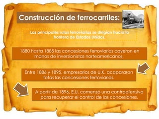 Construcción de ferrocarriles:
Las principales rutas ferroviarias se dirigían hacia la
frontera de Estados Unidos.

1880 hasta 1885 las concesiones ferroviarias cayeron en
manos de inversionistas norteamericanos.
Entre 1886 y 1895, empresarios de U.K. acapararon
totas las concesiones ferroviarias.
A partir de 1896, E.U. comenzó una contraofensiva
para recuperar el control de las concesiones.

 
