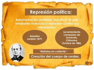Represión política:
Administración porfirista "pacificó" el país
mediante violencia y represión contra sus
adversarios.
Rebelión
Lerdista 1879.

Levantamiento
campesino de
Tomóchic,
Chihuaha.
Octubre de 1886.

"Mátalos en caliente".

Creación del cuerpo de rurales.

 
