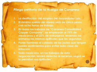 Pliego petitorio de la Huelga de Cananea:
1. La destitución del empleo del mayordomo Luis.
2. El mínimo sueldo del obrero será de cinco pesos,
con ocho horas de trabajo.
3. En todos los trabajos de “Cananea Consolitated
Copper Company”, se emplearán al 75% de
mexicanos y el 25% de extranjeros, teniendo los
primeros las mismas aptitudes que los segundos.
4. Poner hombres al cuidado de las jaulas que tengan
nobles sentimientos para evitar toda clase de
irritación.
5. Todo mexicano, en los trabajos de esta
negociación, tendrá derecho al ascenso, según se
lo permitan sus aptitudes”.

 