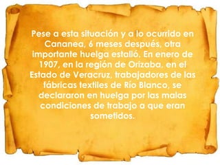 Pese a esta situación y a lo ocurrido en
Cananea, 6 meses después, otra
importante huelga estalló. En enero de
1907, en la región de Orizaba, en el
Estado de Veracruz, trabajadores de las
fábricas textiles de Río Blanco, se
declararon en huelga por las malas
condiciones de trabajo a que eran
sometidos.

 