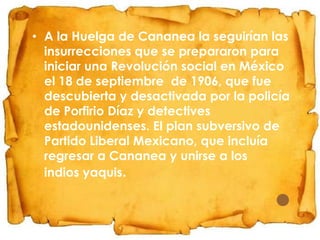 • A la Huelga de Cananea la seguirían las
insurrecciones que se prepararon para
iniciar una Revolución social en México
el 18 de septiembre de 1906, que fue
descubierta y desactivada por la policía
de Porfirio Díaz y detectives
estadounidenses. El plan subversivo de
Partido Liberal Mexicano, que incluía
regresar a Cananea y unirse a los
indios yaquis.

 
