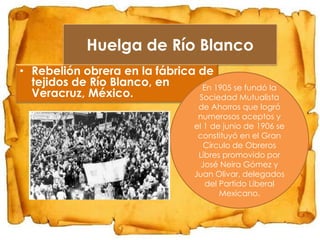 Huelga de Río Blanco
• Rebelión obrera en la fábrica de
tejidos de Río Blanco, en
En 1905 se fundó la
Veracruz, México.
Sociedad Mutualista

de Ahorros que logró
numerosos aceptos y
el 1 de junio de 1906 se
constituyó en el Gran
Círculo de Obreros
Libres promovido por
José Neira Gómez y
Juan Olivar, delegados
del Partido Liberal
Mexicano.

 