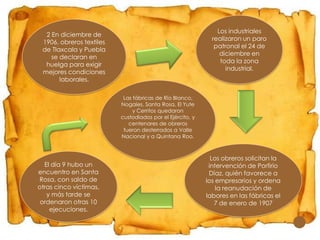 Los industriales
realizaron un paro
patronal el 24 de
diciembre en
toda la zona
industrial.

2 En diciembre de
1906, obreros textiles
de Tlaxcala y Puebla
se declaran en
huelga para exigir
mejores condiciones
laborales.
Las fábricas de Río Blanco,
Nogales, Santa Rosa, El Yute
y Cerritos quedaron
custodiados por el Ejército, y
centenares de obreros
fueron desterrados a Valle
Nacional y a Quintana Roo.

El día 9 hubo un
encuentro en Santa
Rosa, con saldo de
otras cinco víctimas,
y más tarde se
ordenaron otras 10
ejecuciones.

Los obreros solicitan la
intervención de Porfirio
Díaz, quién favorece a
los empresarios y ordena
la reanudación de
labores en las fábricas el
7 de enero de 1907

 