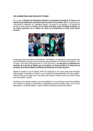LOS ALUMNOS IRÁN A UNA HUELGA DE 72 HORAS

Por su parte, el Sindicato de Estudiantes mantiene la convocatoria de huelga de 72 horas en los
centros de secundaria entre el próximo martes 16 y jueves 18 de octubre. Además, el próximo lunes
está previsto la constitución de "asambleas masivas", con apoyo de los docentes, y la formación de
comités de lucha. Mientras, el viernes 19 de octubre se llevarán a cabo 'asambleas de balance' en
los centros educativos con el objetivo de valorar las movilizaciones y decidir sobre futuras
acciones.




El secretario general del Sindicato de Estudiantes, Tohil Delgado, ha anunciado que están previstas más
de 40 manifestaciones diarias en todo el país tanto para el miércoles 17 de octubre por la mañana --a las
12 horas-- como para la tarde del jueves 18 --a las 18.30 horas--. En este punto, ha adelantado los
recorridos de la marcha de Madrid, que irá de Atocha a la Puerta del Sol en la primera de las
jornadas y de la Plaza de Neptuno al Ministerio de Educación en la tarde del jueves.

Delgado ha insistido en que el Gobierno del PP "ha conseguido en solo nueve meses hacer retroceder
varias décadas la educación en España" y le ha acusado del "desmantelamiento del sector público".
"Estamos hartos de que digan que no hay dinero para educación mientras vemos que sí tienen fondos
para otras partidas", ha dicho.

Finalmente, se ha mostrado molesto por el uso del calificativo 'ni-ni' en referencia a los jóvenes españoles
que ni estudian ni trabajan. En este sentido, ha explicado que el término debería aludir a que "ni se les
deja estudiar, ni se les deja trabajar" y niega una falta de voluntad por parte de este colectivo.
 