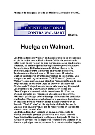 Atizapán de Zaragoza, Estado de México a 22 octubre de 2012.




                                                   139/2012.




      Huelga en Walmart.
Los trabajadores de Walmart en Estados Unidos se encuentran
en pie de lucha, desde Florida hasta California, se arman de
valor y con la convicción de que merecen mejores condiciones
laborales, se están organizando logrando mejores resultados.
Recientemente 200 trabajadores de Walmart lanzaron la
primera huelga contra la empresa en 50 años de historia.
Realizaron manifestaciones en 28 tiendas en 12 estados.
Muchos trabajadores afrontan represalias de la empresa. Los
huelguistas está organizados en "OUR Walmart" (nuestro
Walmart), sigla en inglés que significa "organización unida para
exigir respeto en Walmart", que se creó con el apoyo del
Sindicato de Trabajadores del sector Alimentario y Comercial.
Los miembros de OUR Walmart protestaron frente a la
"Reunión para la comunidad de Inversiones 2012" en las
oficinas centrales del monopolio ubicadas en Bentonville,
Arkansas, para exigir que se detenga las represalias contra los
empleados. El grupo prometió tener una presencia importante
en todas las tiendas Walmart en los Estados Unidos en el
llamado "Black Friday", el día siguiente al día de Acción de
Gracias, que es, a su vez, el día de mayor venta en las tiendas
minoristas en todo el año.
Los trabajadores han logrado un apoyo considerable de
aliados que están prontos para unirse a su lucha, como la
Organización Nacional para las Mujeres. Luego de 21 días de
huelga en Elwood, los trabajadores "lograron una victoria en su
demanda principal que se pusieran fin a las represalias ilegales
 