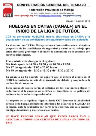 CONFEDERACIÓN GENERAL DEL TRABAJO
Federación Provincial de Málaga
Tfno. 952225592, fax 952223174, movil 671666295
www cgtmalaga.org, mail: malaga@cgtandalucia.org, info@cgtmalaga.org
Málaga, 15 agosto 2013
HUELGAS EN CATSA (CANAL+) EN EL
INICIO DE LA LIGA DE FUTBOL
CGT ha convocado HUELGAS ante la abusividad de CATSA y la
degradación de las condiciones de seguridad y salud de la plantilla
La situación en CATSA Málaga se torna insostenible ante el deterioro
progresivo de las condiciones de seguridad y salud en el trabajo que
están afectando gravemente al índice de absentismo en la empresa por
motivos psicosociales.
El calendario de las huelgas es el siguiente:
Día 16 de agosto de 14:30 a 15:30 y de 20:00 a 21:00.
Día 17 de agosto de 19:00 a 20:00 horas
Día 19 de agosto de 15:30 a 16:30 y de 19:30 a 20:30
La empresa no ha querido ni siquiera que se debata el asunto en el
SERCLA, instando un acta de desacuerdo sin debate y avocando a la
realización de los paros.
Estos paros de agosto serán el anticipo de los que pueden llegar y
endurecerse si la empresa no rectifica de inmediato en su política de
maltrato hacia los/as teleoperadoras/es.
Al amparo de la legalidad vigente, desde CGT hacemos la publicidad
precisa de la huelga al objeto de informar a los usuarios de CANAL+ de
la misma, ante la ocultación por parte de la empresa, que va a generar
múltiples trastornos y molestias a los clientes.
SE HACE PRECISO SEÑALAR QUE ESTOS PAROS VAN A
AFECTAR A TODOS LOS CLIENTES DE CANAL+ EN TODO EL
PAIS
 