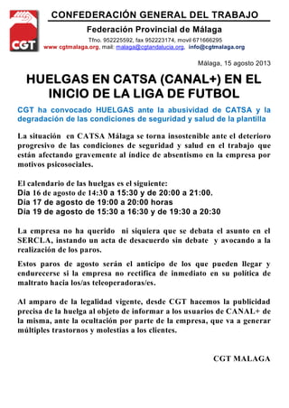 CONFEDERACIÓN GENERAL DEL TRABAJO
Federación Provincial de Málaga
Tfno. 952225592, fax 952223174, movil 671666295
www cgtmalaga.org, mail: malaga@cgtandalucia.org, info@cgtmalaga.org
Málaga, 15 agosto 2013
HUELGAS EN CATSA (CANAL+) EN EL
INICIO DE LA LIGA DE FUTBOL
CGT ha convocado HUELGAS ante la abusividad de CATSA y la
degradación de las condiciones de seguridad y salud de la plantilla
La situación en CATSA Málaga se torna insostenible ante el deterioro
progresivo de las condiciones de seguridad y salud en el trabajo que
están afectando gravemente al índice de absentismo en la empresa por
motivos psicosociales.
El calendario de las huelgas es el siguiente:
Día 16 de agosto de 14:30 a 15:30 y de 20:00 a 21:00.
Día 17 de agosto de 19:00 a 20:00 horas
Día 19 de agosto de 15:30 a 16:30 y de 19:30 a 20:30
La empresa no ha querido ni siquiera que se debata el asunto en el
SERCLA, instando un acta de desacuerdo sin debate y avocando a la
realización de los paros.
Estos paros de agosto serán el anticipo de los que pueden llegar y
endurecerse si la empresa no rectifica de inmediato en su política de
maltrato hacia los/as teleoperadoras/es.
Al amparo de la legalidad vigente, desde CGT hacemos la publicidad
precisa de la huelga al objeto de informar a los usuarios de CANAL+ de
la misma, ante la ocultación por parte de la empresa, que va a generar
múltiples trastornos y molestias a los clientes.
CGT MALAGA
 
