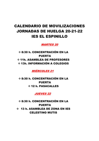 CALENDARIO DE MOVILIZACIONES
 JORNADAS DE HUELGA 20-21-22
      IES EL ESPINILLO

             MARTES 20

   8:30 h. CONCENTRACIÓN EN LA
              PUERTA
  11h. ASAMBLEA DE PROFESORES
  13h. INFORMACIÓN A COLEGIOS

        MIÉRCOLES 21

  8:30 h. CONCENTRACIÓN EN LA
               PUERTA
         12 h. PASACALLES

          JUEVES 22

  8:30 h. CONCENTRACIÓN EN LA
             PUERTA
  13 h. ASAMBLEA DE ZONA EN IES
        CELESTINO MUTIS
 