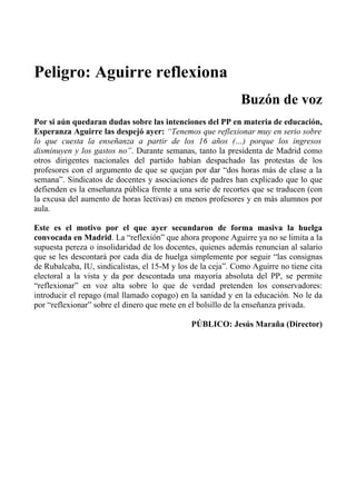 Peligro: Aguirre reflexiona
                                                             Buzón de voz
Por si aún quedaran dudas sobre las intenciones del PP en materia de educación,
Esperanza Aguirre las despejó ayer: “Tenemos que reflexionar muy en serio sobre
lo que cuesta la enseñanza a partir de los 16 años (…) porque los ingresos
disminuyen y los gastos no”. Durante semanas, tanto la presidenta de Madrid como
otros dirigentes nacionales del partido habían despachado las protestas de los
profesores con el argumento de que se quejan por dar “dos horas más de clase a la
semana”. Sindicatos de docentes y asociaciones de padres han explicado que lo que
defienden es la enseñanza pública frente a una serie de recortes que se traducen (con
la excusa del aumento de horas lectivas) en menos profesores y en más alumnos por
aula.

Este es el motivo por el que ayer secundaron de forma masiva la huelga
convocada en Madrid. La “reflexión” que ahora propone Aguirre ya no se limita a la
supuesta pereza o insolidaridad de los docentes, quienes además renuncian al salario
que se les descontará por cada día de huelga simplemente por seguir “las consignas
de Rubalcaba, IU, sindicalistas, el 15-M y los de la ceja”. Como Aguirre no tiene cita
electoral a la vista y da por descontada una mayoría absoluta del PP, se permite
“reflexionar” en voz alta sobre lo que de verdad pretenden los conservadores:
introducir el repago (mal llamado copago) en la sanidad y en la educación. No le da
por “reflexionar” sobre el dinero que mete en el bolsillo de la enseñanza privada.

                                              PÚBLICO: Jesús Maraña (Director)
 