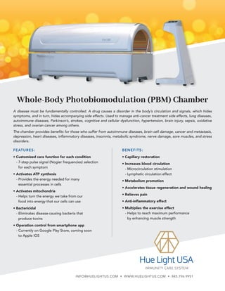Whole-Body Photobiomodulation (PBM) Chamber
BENEFITS:
• Capillary restoration
• Increases blood circulation
- Microcirculation stimulation
- Lymphatic circulation effect
• Metabolism promotion
• Accelerates tissue regeneration and wound healing
• Relieves pain
• Anti-inflammatory effect
• Multiplies the exercise effect
- 
Helps to reach maximum performance
by enhancing muscle strength
A disease must be fundamentally controlled. A drug causes a disorder in the body’s circulation and signals, which hides
symptoms, and in turn, hides accompanying side effects. Used to manage anti-cancer treatment side effects, lung diseases,
autoimmune diseases, Parkinson’s, strokes, cognitive and cellular dysfunction, hypertension, brain injury, sepsis, oxidative
stress, and ovarian cancer among others.
The chamber provides benefits for those who suffer from autoimmune diseases, brain cell damage, cancer and metastasis,
depression, heart diseases, inflammatory diseases, insomnia, metabolic syndrome, nerve damage, sore muscles, and stress
disorders.
FEATURES:
• Customized care function for each condition
- 
7-step pulse signal (Nogier frequencies) selection
for each symptom
• Activates ATP synthesis
- 
Provides the energy needed for many
essential processes in cells
• Activates mitochondria
- 
Helps turn the energy we take from our
food into energy that our cells can use
• Bactericidal
- 
Eliminates disease-causing bacteria that
produce toxins
• Operation control from smartphone app
- 
Currently on Google Play Store, coming soon
to Apple iOS
INFO@HUELIGHTUS.COM • WWW.HUELIGHTUS.COM • 845.796.9951
 