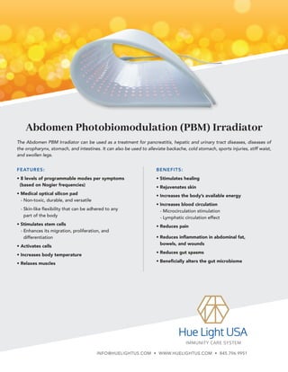 Abdomen Photobiomodulation (PBM) Irradiator
BENEFITS:
• Stimulates healing
• Rejuvenates skin
• Increases the body’s available energy
• Increases blood circulation
- 
Microcirculation stimulation
- 
Lymphatic circulation effect
• Reduces pain
• 
Reduces inflammation in abdominal fat,
bowels, and wounds
• Reduces gut spasms
• Beneficially alters the gut microbiome
The Abdomen PBM Irradiator can be used as a treatment for pancreatitis, hepatic and urinary tract diseases, diseases of
the oropharynx, stomach, and intestines. It can also be used to alleviate backache, cold stomach, sports injuries, stiff waist,
and swollen legs.
FEATURES:
• 8 levels of programmable modes per symptoms
(based on Nogier frequencies)
• Medical optical silicon pad
- 
Non-toxic, durable, and versatile
- 
Skin-like flexibility that can be adhered to any
part of the body
• Stimulates stem cells
- 
Enhances its migration, proliferation, and
differentiation
• Activates cells
• Increases body temperature
• Relaxes muscles
INFO@HUELIGHTUS.COM • WWW.HUELIGHTUS.COM • 845.796.9951
 