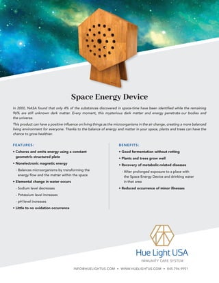 Space Energy Device
BENEFITS:
• Good fermentation without rotting
• Plants and trees grow well
• Recovery of metabolic-related diseases
- 
After prolonged exposure to a place with
the Space Energy Device and drinking water
in that area
• Reduced occurrence of minor illnesses
In 2000, NASA found that only 4% of the substances discovered in space-time have been identified while the remaining
96% are still unknown dark matter. Every moment, this mysterious dark matter and energy penetrate our bodies and
the universe.
This product can have a positive influence on living things as the microorganisms in the air change, creating a more balanced
living environment for everyone. Thanks to the balance of energy and matter in your space, plants and trees can have the
chance to grow healthier.
FEATURES:
• 
Coheres and emits energy using a constant
geometric structured plate
• Nonelectronic magnetic energy
- 
Balances microorganisms by transforming the
energy flow and the matter within the space
• Elemental change in water occurs
- 
Sodium level decreases
- 
Potassium level increases
- 
pH level increases
• Little to no oxidation occurrence
INFO@HUELIGHTUS.COM • WWW.HUELIGHTUS.COM • 845.796.9951
 