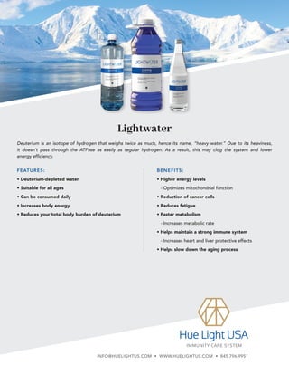 Lightwater
BENEFITS:
• Higher energy levels
- 
Optimizes mitochondrial function
• Reduction of cancer cells
• Reduces fatigue
• Faster metabolism
- 
Increases metabolic rate
• Helps maintain a strong immune system
- 
Increases heart and liver protective effects
• Helps slow down the aging process
Deuterium is an isotope of hydrogen that weighs twice as much, hence its name, “heavy water.” Due to its heaviness,
it doesn’t pass through the ATPase as easily as regular hydrogen. As a result, this may clog the system and lower
energy efficiency.
FEATURES:
• Deuterium-depleted water
• Suitable for all ages
• Can be consumed daily
• Increases body energy
• Reduces your total body burden of deuterium
INFO@HUELIGHTUS.COM • WWW.HUELIGHTUS.COM • 845.796.9951
 
