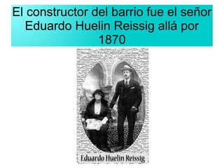 El constructor del barrio fue el señor
Eduardo Huelin Reissig allá por
1870