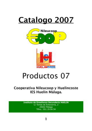 Catalogo 2007




    Productos 07
Cooperativa Nileucoop y Huelincoste
        IES Huelin Málaga.

     Instituto de Enseñanza Secundaria HUELIN
               C/ Tomás de Echeverría, 2
                      29002 Málaga
                  Tlfno.: 951 29 84 94




                        1