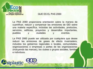 QUE ES EL PAS 2060 La PAS 2060 proporciona orientación sobre la manera de cuantificar, reducir y compensar las emisiones de GEI sobre una materia específica, incluidas las actividades, productos, servicios, edificios, proyectos y desarrollos importantes, pueblos y ciudades y eventos.  La PAS 2060 puede ser utilizada por cualquiera que desee reducir las emisiones de gases de efecto invernadero, incluidos los gobiernos regionales o locales, comunidades, organizaciones o empresas o partes de las organizaciones (incluyendo las marcas), los clubes o grupos sociales, familias e individuos. 