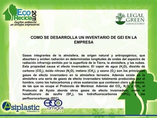 COMO SE DESARROLLA UN INVENTARIO DE GEI EN LA EMPRESA Gases integrantes de la atmósfera, de origen natural y antropogénico, que absorben y emiten radiación en determinadas longitudes de ondas del espectro de radiación infrarroja emitido por la superficie de la Tierra, la atmósfera, y las nubes. Esta propiedad causa el efecto invernadero. El vapor de agua (H 2 O), dioxido de carbono (CO 2 ), óxido nitroso (N 2 O), metano (CH 4 ), y ozono (O 3 ) son los principales gases de efecto invernadero en la atmósfera terrestre. Además existe en la atmósfera una serie de gases de efecto invernadero totalmente producidos por el hombre, como los halocarbonos y otras sustancias que contienen cloro y bromuro, de las que se ocupa el Protocolo de Montreal. Además del CO 2 , N 2 O, y CH 4 , el Protocolo de Kyoto aborda otros gases de efecto invernadero, como el hexafluoruro de azufre (SF 6 ), los hidrofluorocarbonos (HFC), y los perfluorocarbonos (PFC). 