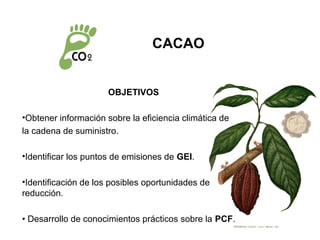 CACAO


                      OBJETIVOS

•Obtener información sobre la eficiencia climática de
la cadena de suministro.

•Identificar los puntos de emisiones de GEI.

•Identificación de los posibles oportunidades de
reducción.

• Desarrollo de conocimientos prácticos sobre la PCF.
 