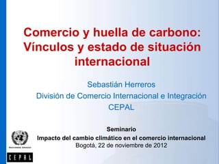 Comercio y huella de carbono:
Vínculos y estado de situación
        internacional
                Sebastián Herreros
  División de Comercio Internacional e Integración
                     CEPAL

                          Seminario
  Impacto del cambio climático en el comercio internacional
               Bogotá, 22 de noviembre de 2012
 