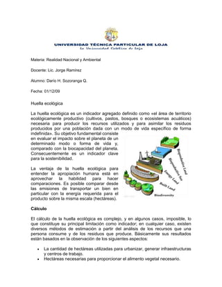 Materia: Realidad Nacional y Ambiental Docente: Lic. Jorge Ramírez Alumno: Darío H. Sozoranga Q.  Fecha: 01/12/09 Huella ecológica 3195320800735La huella ecológica es un indicador agregado definido como «el área de territorio ecológicamente productivo (cultivos, pastos, bosques o ecosistemas acuáticos) necesaria para producir los recursos utilizados y para asimilar los residuos producidos por una población dada con un modo de vida específico de forma indefinida». Su objetivo fundamental consiste en evaluar el impacto sobre el planeta de un determinado modo o forma de vida y, comparado con la biocapacidad del planeta. Consecuentemente es un indicador clave para la sostenibilidad. La ventaja de la huella ecológica para entender la apropiación humana está en aprovechar la habilidad para hacer comparaciones. Es posible comparar desde las emisiones de transportar un bien en particular con la energía requerida para el producto sobre la misma escala (hectáreas). Cálculo El cálculo de la huella ecológica es complejo, y en algunos casos, imposible, lo que constituye su principal limitación como indicador; en cualquier caso, existen diversos métodos de estimación a partir del análisis de los recursos que una persona consume y de los residuos que produce. Básicamente sus resultados están basados en la observación de los siguientes aspectos: La cantidad de hectáreas utilizadas para urbanizar, generar infraestructuras y centros de trabajo. Hectáreas necesarias para proporcionar el alimento vegetal necesario. Superficie necesaria para pastos que alimenten al ganado. Superficie marina necesaria para producir el pescado. Hectáreas de bosque necesarias para asumir el CO2 que provoca nuestro consumo energético.  El consumo medio por habitante y año es de 2,7 hectáreas, por lo que, a nivel global, estamos consumiendo más recursos y generando más residuos de los que el planeta puede generar y admitir. Aplicación y metodologías  El análisis Huella ecológica ha sido aplicado a varios niveles, desde la escala global, hasta el nivel hogareño. En este estudio, el componente huella ecológica de Guernsey ha sido calculado y luego usado como una herramienta para explorar la toma de decisiones. Esto ha sido hecho considerando la huella ecológica de pasajeros de viaje, observando datos sobre series de tiempo y el desarrollo de escenarios. La aproximación componente base, primero documentada por Simmons y Chambers (1998) es un acercamiento diferente a la huella ecológica. En lugar de considerar el consumo de materias primas, este considera el efecto de transporte, energía, agua y desecho. Esta resultó una estructura más simplificada y educativa con mayor significado a nivel regional. Esto es principalmente porque está construido en torno a actividades que las personas pueden razonar y en las cuales ellas participan (tal como la producción de desechos y consumo de electricidad). Simmons y Chambers (1998) calcularon la primera serie de algoritmos capaces de convertir “Uso de Recursos” a “Área de Tierra Equivalente”, titulado “Metodología Eco–índice” (Chambers et al., 2000). El Instituto del Medioambiente de Estocolmo adoptó este acercamiento pionero. En el modelo Componente Base, el valor de la huella ecológica para ciertas actividades son pre-calculadas usando datos de la región estudiada (Simmons et al., 2000). Con el acercamiento Wackernagel’s, conocido como la Huella Ecológica Compuesta, seis principales tipos de tierra de espacio productivo son usados: tierra de energía fósil, tierra arable, pastura, forestal, tierra construible y espacio de mar. El acercamiento Compuesto considera la demanda humana sobre cada uno de esos tipos de tierra, para una población dada, donde quiera que esta tierra pueda estar. Páginas Web:  http//: es.wikipedia.org/wiki/Huella ecológica. 