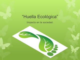 “Huella Ecológica” 
Impacto en la sociedad. 
 