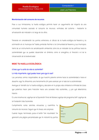  
Huella Ecológica 
Universidad César Vallejo­CIS 
Computación ! 
José Luis Palomino 
 
Monitorización del consumo de recursos 
Pese a sus limitaciones, la huella ecológica permite hacer un seguimiento del impacto de una
comunidad humana asociado al consumo de recursos –entradas del sistema – mediante la
actualización del indicador a lo largo de los años.
Teniendo en consideración los puntos anteriores, el cálculo de la huella ecológica de Navarra y la
estimación en el municipio de Tudela, pretende facilitar a la Comunidad de Navarra y sus municipios
tanto de un instrumento de sensibilización ambiental, como de un indicador de las políticas hacia la
sostenibilidad que se puedan desarrollar en ámbitos como el energético, el forestal o el de la
conservación de la biodiversidad.
MIDE TU HUELLA ECOLÓGICA 
¿Crees que tu estilo de vida es sostenible?
Lo más importante: ¿qué puedes hacer para que lo sea?
Las personas somos responsables de que nuestro planeta camine hacia la sostenibilidad o hacia el
desastre: aquí te ofrecemos una herramienta útil para avanzar por el lado de la sostenibilidad.
Averigua el tamaño de tu huella ecológica y descubre en tu propia vida cotidiana la infinidad de cosas
que podemos hacer para transitar hacia una sociedad más sostenible… y por qué deberíamos
hacerlo.
Es una iniciativa de: Logotipo de la Diputación Foral de Bizkaia Logotipo del programa GAP Logotipo de
la Fundación Vida Sostenible
Cumplimenta estas sencillas encuestas y cuantifica tu
consumo de recursos. Seguro que te llevas una sorpresa.
Cuando hayas terminado, pulsa el botón “Ver resultados”. Se
generará una página personalizada que te indicará los puntos
Página­­­­­­>9 
 