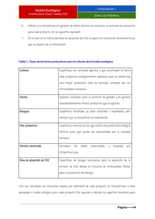  
Huella Ecológica 
Universidad César Vallejo­CIS 
Computación ! 
José Luis Palomino 
 
6. Debido a la inexistencia, en general, de datos directos de consumo, se estiman los consumos
para cada producto con la siguiente expresión:
7. En el caso de la matriz del área de absorción de CO2 se opera con consumos directamente ya
que se dispone de la información.
Tabla 1. Tipos de terrenos productivos para el cálculo de la huella ecológica. 
Cultivos Superficies con actividad agrícola y que constituyen la tierra
más productiva ecológicamente hablando pues es donde hay
una mayor producción neta de biomasa utilizable por las
comunidades humanas.
Pastos Espacios utilizados para el pastoreo de ganado, y en general
considerablemente menos productiva que la agrícola.
Bosques Superficies forestales ya sean naturales o repobladas, pero
siempre que se encuentren en explotación.
Mar productivo Superficies marinas en las que existe una producción biológica
mínima para que pueda ser aprovechada por la sociedad
humana.
Terreno construido Considera las áreas urbanizadas u ocupadas por
infraestructuras
Área de absorción de CO2 Superficies de bosque necesarias para la absorción de la
emisión de CO2 debido al consumo de combustibles fósiles
para la producción de energía.
Una vez calculados los consumos medios por habitante de cada producto, se transforman a área
apropiada o huella ecológica para cada producto. Ello equivale a calcular la superficie necesaria para
Página­­­­­­>4 
 