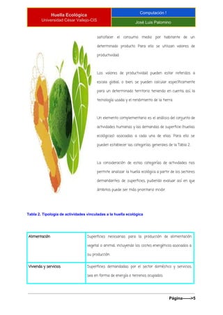  
Huella Ecológica 
Universidad César Vallejo­CIS 
Computación ! 
José Luis Palomino 
 
satisfacer el consumo medio por habitante de un
determinado producto. Para ello se utilizan valores de
productividad:
Los valores de productividad pueden estar referidos a
escala global, o bien, se pueden calcular específicamente
para un determinado territorio teniendo en cuenta, así, la
tecnología usada y el rendimiento de la tierra.
Un elemento complementario es el análisis del conjunto de
actividades humanas y las demandas de superficie (huellas
ecológicas) asociadas a cada una de ellas. Para ello se
pueden establecer las categorías generales de la Tabla 2.
La consideración de estas categorías de actividades nos
permite analizar la huella ecológica a partir de los sectores
demandantes de superficies, pudiendo evaluar así en que
ámbitos puede ser más prioritario incidir.
Tabla 2. Tipología de actividades vinculadas a la huella ecológica 
Alimentación Superficies necesarias para la producción de alimentación
vegetal o animal, incluyendo los costes energéticos asociados a
su producción
Vivienda y servicios Superficies demandadas por el sector doméstico y servicios,
sea en forma de energía o terrenos ocupados.
Página­­­­­­>5 
 