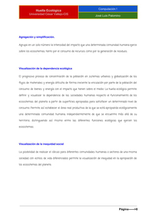  
Huella Ecológica 
Universidad César Vallejo­CIS 
Computación ! 
José Luis Palomino 
 
Agregación y simplificación. 
Agrupa en un solo número la intensidad del impacto que una determinada comunidad humana ejerce
sobre los ecosistemas, tanto por el consumo de recursos como por la generación de residuos.
Visualización de la dependencia ecológica 
El progresivo proceso de concentración de la población en sistemas urbanos y globalización de los
flujos de materiales y energía dificulta de forma creciente la vinculación por parte de la población del
consumo de bienes y energía con el impacto que tienen sobre el medio. La huella ecológica permite
definir y visualizar la dependencia de las sociedades humanas respecto al funcionamiento de los
ecosistemas del planeta a partir de superficies apropiadas para satisfacer un determinado nivel de
consumo. Permite así establecer el área real productiva de la que se está apropiando ecológicamente
una determinada comunidad humana, independientemente de que se encuentre más allá de su
territorio, distinguiendo así mismo entre las diferentes funciones ecológicas que ejercen los
ecosistemas.
Visualización de la inequidad social 
La posibilidad de realizar el cálculo para diferentes comunidades humanas o sectores de una misma
sociedad con estilos de vida diferenciados permite la visualización de inequidad en la apropiación de
los ecosistemas del planeta.
Página­­­­­­>8 
 