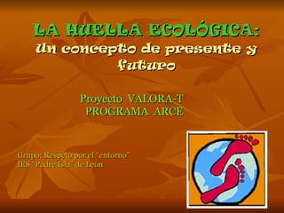 LA HUELLA ECOLÓGICA: Un concepto de presente y futuro Proyecto  VALORA-T  PROGRAMA  ARCE Grupo: Respeto por el “entorno” IES “Padre Isla” de León 