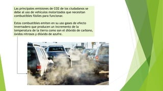 Las principales emisiones de CO2 de los ciudadanos se
debe al uso de vehículos motorizados que necesitan
combustibles fósiles para funcionar.
Estos combustibles emiten en su uso gases de efecto
invernadero que producen un incremento de la
temperatura de la tierra como son el dióxido de carbono,
óxidos nitrosos y dióxido de azufre.
 