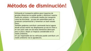 Utilizando el transporte público para trayectos de
grandes distancias se puede ayudar a disminuir nuestra
huella de carbono, o utilizando medios de transporte
como las bicicletas , ya que son sostenibles pues no
producen contaminación y fomentan un buen estado
físico.
También podemos contribuir caminando hacia lugares
donde actual mente nos desplazamos ya sea en moto o
en taxi pues cada uno de estos elementos destruyen
poco a poco y dejan un impacto considerable en el
medio ambiente.
Un uso responsable de los vehículos puede contribuir y el
medio ambiente nos lo agradecerá.
 