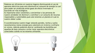 Podemos ser eficientes en nuestros hogares disminuyendo el uso de
aparatos eléctricos pues esto disminuirá el consumo de energía la cual
para poder ser producida emite gases de efecto invernado re
buscando ser mas ecológicos.
Es importante estar consientes y concientizar a las personas de
nuestro alrededor de disminuir y contribuir a un consumo de recursos
responsables y sustentables pues solo tenemos un planeta el cual es
nuestro deber cuidar
Si acondicionamos nuestro hogar aislando paredes, techos y suelos
necesitaremos menos energía para calentarlo en invierno o enfriarlo
en verano. Además podemos ahorrar cambiando las bombillas por
aquellas de bajo consumo o evitar tener aparatos electrónicos
conectados cuando no los estamos utilizando.
 