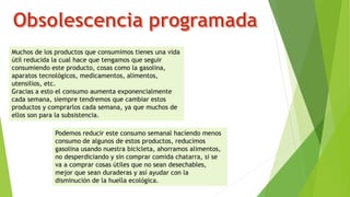 Muchos de los productos que consumimos tienes una vida
útil reducida la cual hace que tengamos que seguir
consumiendo este producto, cosas como la gasolina,
aparatos tecnológicos, medicamentos, alimentos,
utensilios, etc.
Gracias a esto el consumo aumenta exponencialmente
cada semana, siempre tendremos que cambiar estos
productos y comprarlos cada semana, ya que muchos de
ellos son para la subsistencia.
Podemos reducir este consumo semanal haciendo menos
consumo de algunos de estos productos, reducimos
gasolina usando nuestra bicicleta, ahorramos alimentos,
no desperdiciando y sin comprar comida chatarra, si se
va a comprar cosas útiles que no sean desechables,
mejor que sean duraderas y así ayudar con la
disminución de la huella ecológica.
 