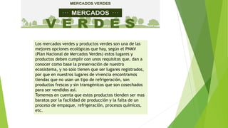 Los mercados verdes y productos verdes son una de las
mejores opciones ecológicas que hay, según el PNMV
(Plan Nacional de Mercados Verdes) estos lugares y
productos deben cumplir con unos requisitos que, dan a
conocer como base la preservación de nuestro
ecosistema, y no solo tienen que ser lugares registrados,
por que en nuestros lugares de vivencia encontramos
tiendas que no usan un tipo de refrigeración, son
productos frescos y sin transgénicos que son cosechados
para ser vendidos así.
Tomemos en cuenta que estos productos tienden ser mas
baratos por la facilidad de producción y la falta de un
proceso de empaque, refrigeración, procesos químicos,
etc.
 