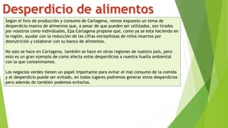 Según el foro de producción y consumo de Cartagena, vemos expuesto un tema de
desperdicio masivo de alimentos que, a pesar de que pueden ser utilizados, son tirados
por nosotros como individuales, Epa Cartagena propone que, como ya se esta haciendo en
la región, ayudar con la reducción de las cifras estrepitosas de niños muertos por
desnutrición y colaborar con su banco de alimentos.
No solo se hace en Cartagena, también se hace en otras regiones de nuestro país, pero
esto es un gran ejemplo de como afecta estos desperdicios a nuestra huella ambiental
con la que contaminamos.
Los negocios verdes tienen un papel importante para evitar el mal consumo de la comida
y el desperdicio puede ser evitado, en todos lugares podremos generar estos desperdicios
pero además de también podemos evitarlos.
 