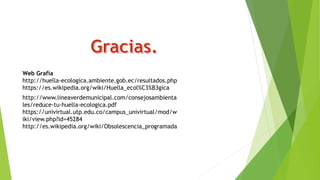Web Grafía
http://huella-ecologica.ambiente.gob.ec/resultados.php
https://es.wikipedia.org/wiki/Huella_ecol%C3%B3gica
http://www.lineaverdemunicipal.com/consejosambienta
les/reduce-tu-huella-ecologica.pdf
https://univirtual.utp.edu.co/campus_univirtual/mod/w
iki/view.php?id=45284
http://es.wikipedia.org/wiki/Obsolescencia_programada
 
