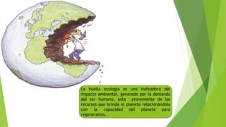 La huella ecología es una indicadora del
impacto ambiental, generado por la demanda
del ser humano, esta proveniente de los
recursos que brinda el planeta relacionándola
con la capacidad del planeta para
regenerarlos.
 