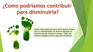 Somos responsables de que nuestro planeta camine
hacia la sostenibilidad o el desastre depende de
nosotros que aun estamos a tiempo , medir ese
impacto ecológico y hacer algo para remediarlo
 